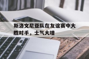 易游体育公司-斯洛文尼亚队在友谊赛中大胜对手，士气大增的简单介绍