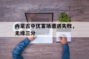 易游体育平台-包含内蒙古中优客场遭遇失败，无缘三分的词条