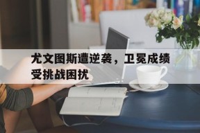 易游体育官网-尤文图斯遭逆袭，卫冕成绩受挑战困扰(尤文图斯精彩集锦)