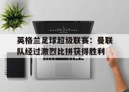 易游体育直播团队-英格兰足球超级联赛：曼联队经过激烈比拼获得胜利的简单介绍