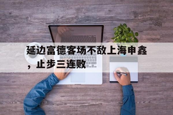 包含延边富德客场不敌上海申鑫，止步三连败的词条