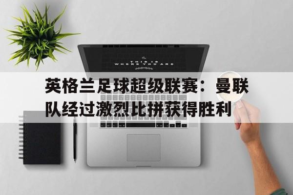 英格兰足球超级联赛:曼联队经过激烈比拼获得胜利的简单介绍 英格兰足球超级联赛:曼联队经过激烈比拼获得胜利的简单介绍