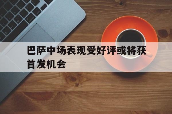巴萨中场表现受好评或将获首发机会(巴萨中场表现受好评或将获首发机会的球员)