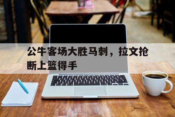 公牛客场大胜马刺,拉文抢断上篮得手的简单介绍 公牛客场大胜马刺,拉文抢断上篮得手的简单介绍